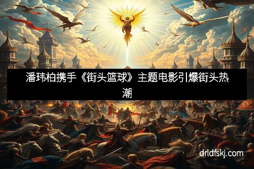 潘玮柏携手《街头篮球》主题电影引爆街头热潮