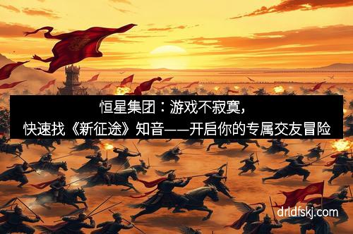 恒星集团：游戏不寂寞，快速找《新征途》知音——开启你的专属交友冒险